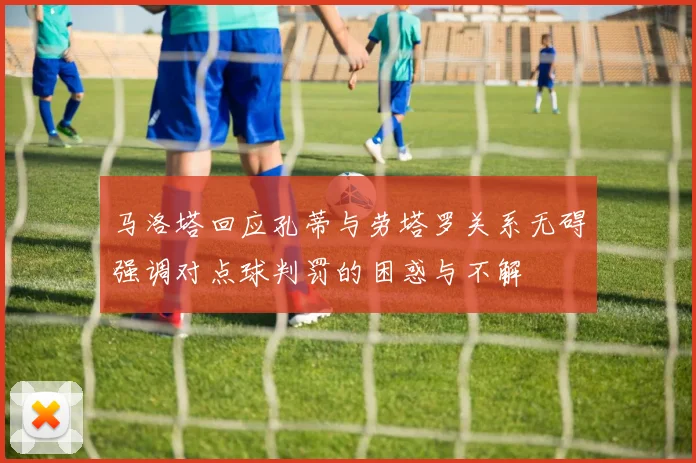 马洛塔回应孔蒂与劳塔罗关系无碍强调对点球判罚的困惑与不解