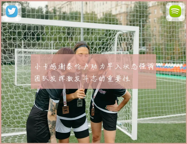 小卡感谢泰伦卢助力早入状态强调团队发挥激发斗志的重要性
