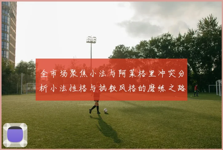 全市场聚焦小法与阿莱格里冲突分析小法性格与执教风格的磨练之路