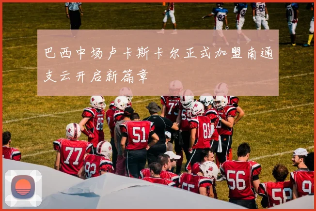 巴西中场卢卡斯卡尔正式加盟南通支云开启新篇章