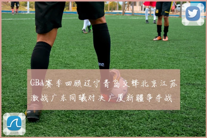 CBA赛季回顾辽宁青岛交锋北京江苏激战广东同曦对决广厦新疆争夺战精彩纷呈