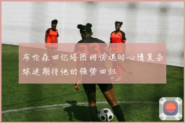布伦森回忆塔图姆伤退时心情复杂球迷期待他的强势回归