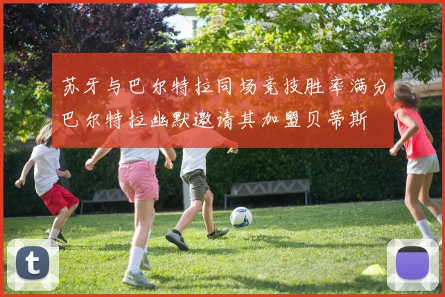苏牙与巴尔特拉同场竞技胜率满分巴尔特拉幽默邀请其加盟贝蒂斯