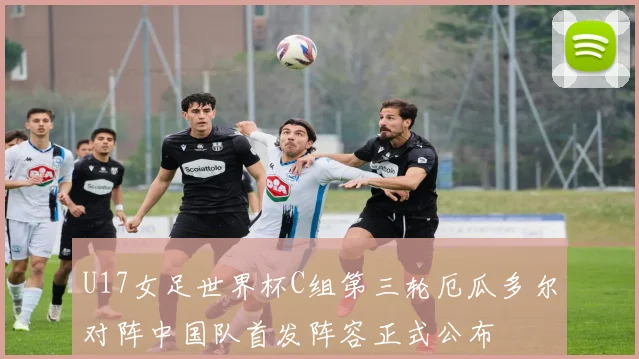 U17女足世界杯C组第三轮厄瓜多尔对阵中国队首发阵容正式公布