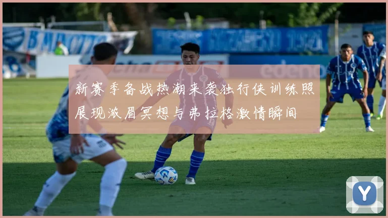 新赛季备战热潮来袭独行侠训练照展现浓眉冥想与弗拉格激情瞬间