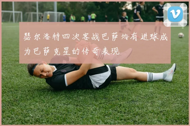 瑟尔洛特四次客战巴萨均有进球成为巴萨克星的传奇表现