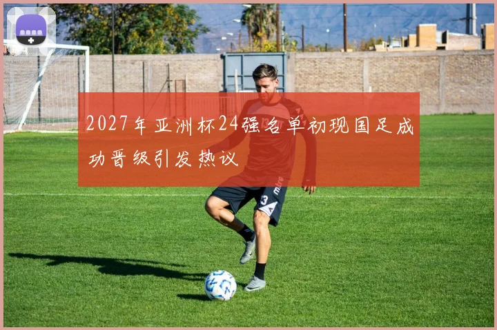 2027年亚洲杯24强名单初现国足成功晋级引发热议
