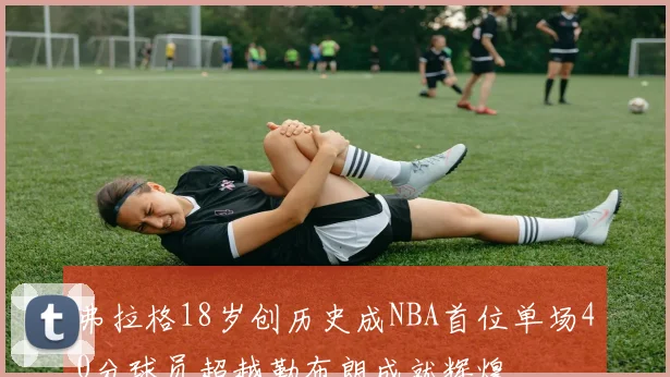 弗拉格18岁创历史成NBA首位单场40分球员超越勒布朗成就辉煌