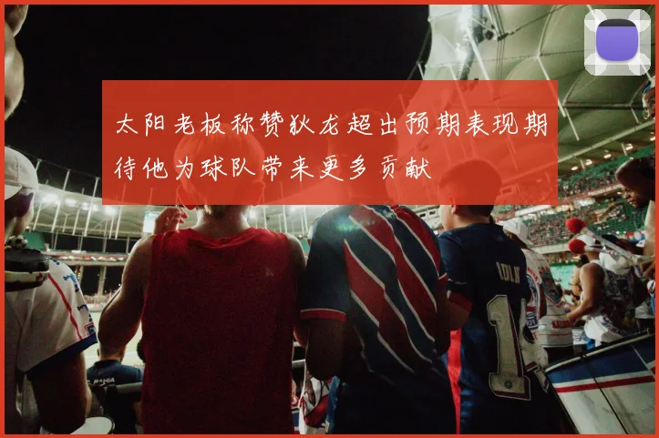太阳老板称赞狄龙超出预期表现期待他为球队带来更多贡献