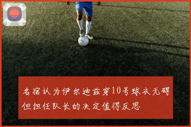 名宿认为伊尔迪兹穿10号球衣无碍但担任队长的决定值得反思
