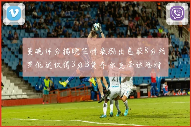 曼晚评分揭晓芒特表现出色获8分约罗低迷仅得3分B费齐尔克泽达洛特均获7分