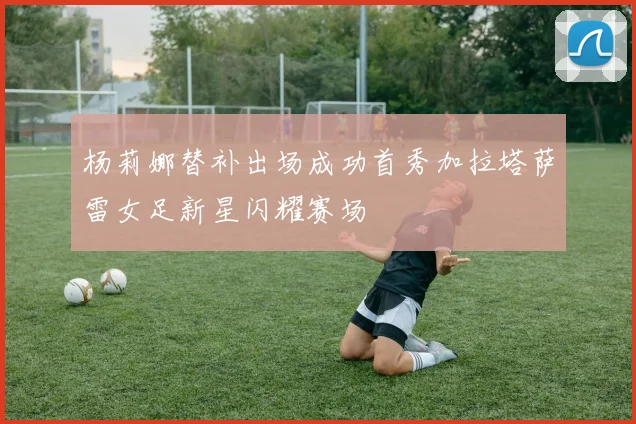杨莉娜替补出场成功首秀加拉塔萨雷女足新星闪耀赛场