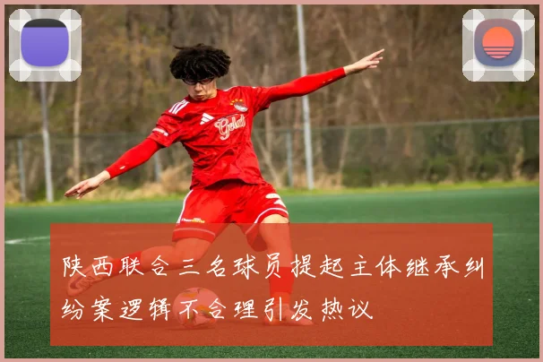 陕西联合三名球员提起主体继承纠纷案逻辑不合理引发热议