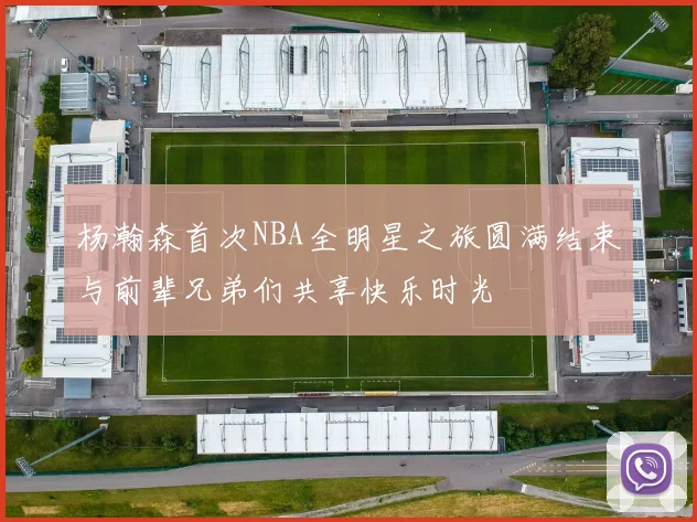 杨瀚森首次NBA全明星之旅圆满结束与前辈兄弟们共享快乐时光