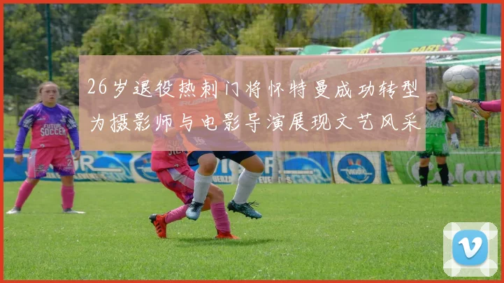 26岁退役热刺门将怀特曼成功转型为摄影师与电影导演展现文艺风采