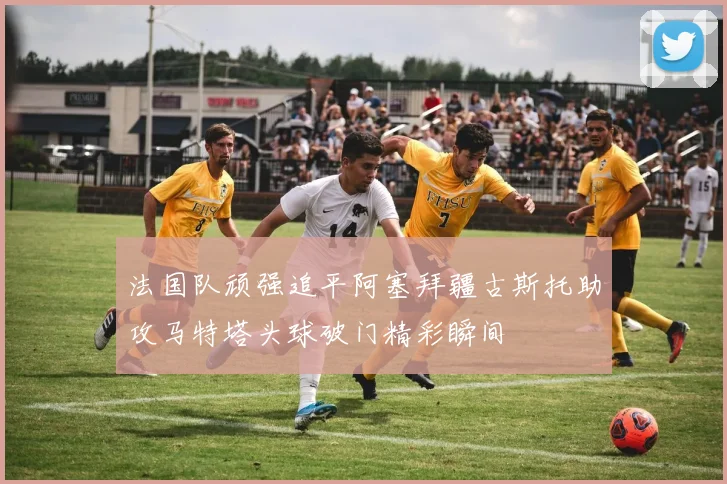 法国队顽强追平阿塞拜疆古斯托助攻马特塔头球破门精彩瞬间