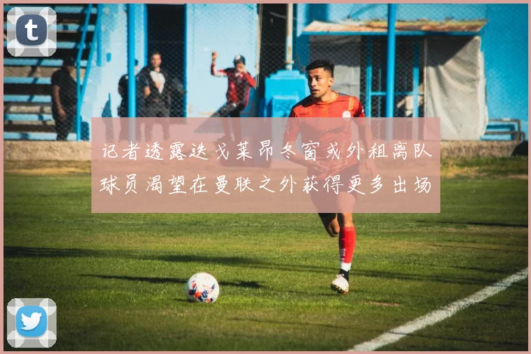 记者透露迭戈莱昂冬窗或外租离队球员渴望在曼联之外获得更多出场机会