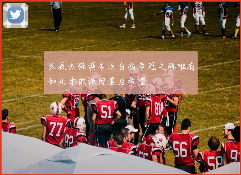 朱辰杰强调专注自我争冠之路唯有如此才能保留最后希望