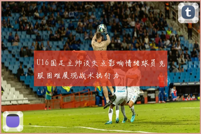 U16国足主帅谈失点影响情绪球员克服困难展现战术执行力