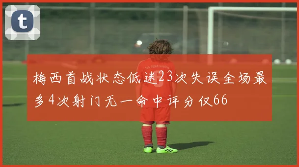 梅西首战状态低迷23次失误全场最多4次射门无一命中评分仅66