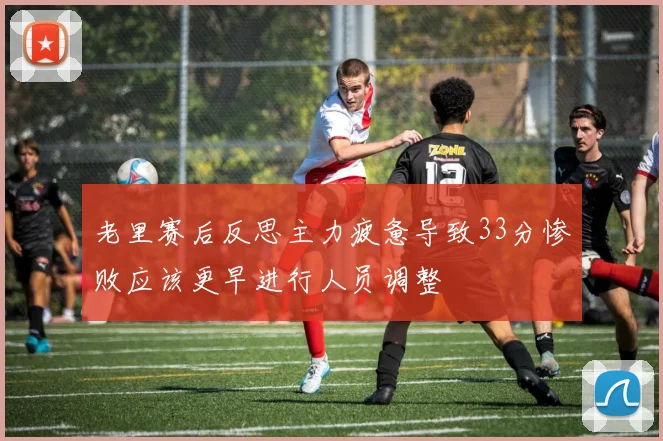 老里赛后反思主力疲惫导致33分惨败应该更早进行人员调整