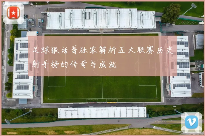 足球狠话哥独家解析五大联赛历史射手榜的传奇与成就