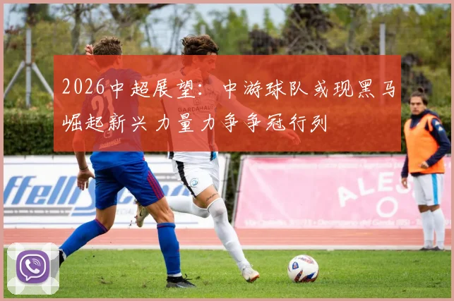 2026中超展望：中游球队或现黑马崛起新兴力量力争争冠行列