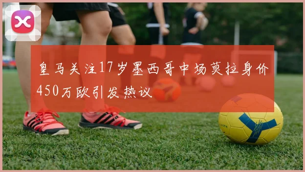 皇马关注17岁墨西哥中场莫拉身价450万欧引发热议