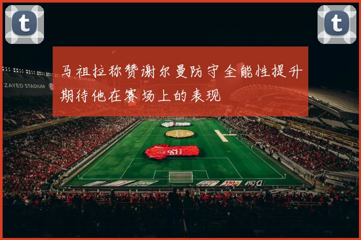 马祖拉称赞谢尔曼防守全能性提升期待他在赛场上的表现