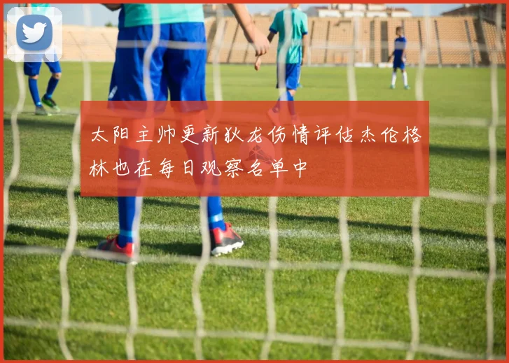 太阳主帅更新狄龙伤情评估杰伦格林也在每日观察名单中