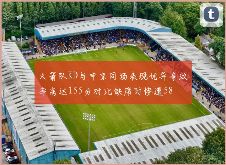 火箭队KD与申京同场表现优异净效率高达155分对比缺席时惨遭58