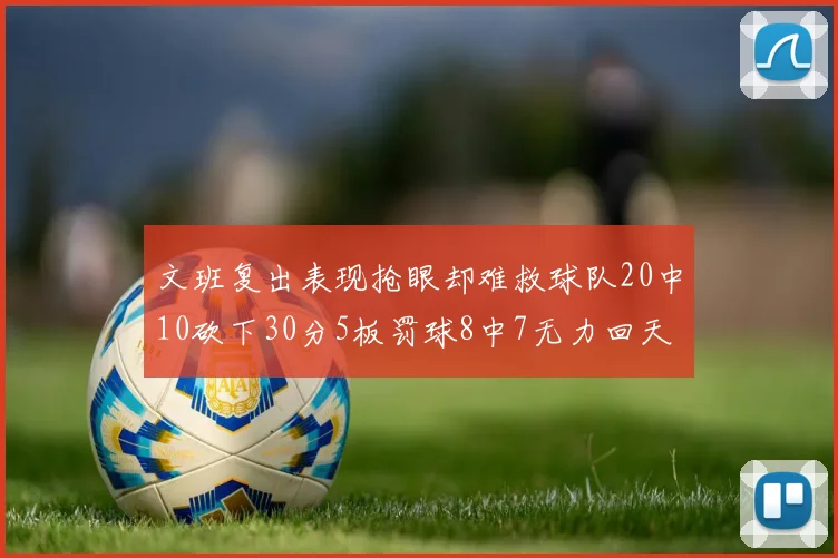 文班复出表现抢眼却难救球队20中10砍下30分5板罚球8中7无力回天